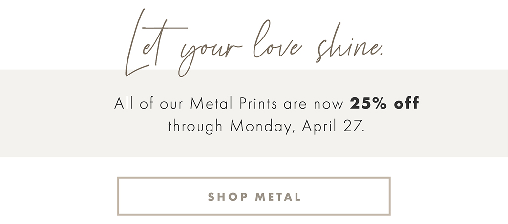 Let your love shine. All of our Metal Prints are now 25% off through Monday, April 27. SHOP METAL