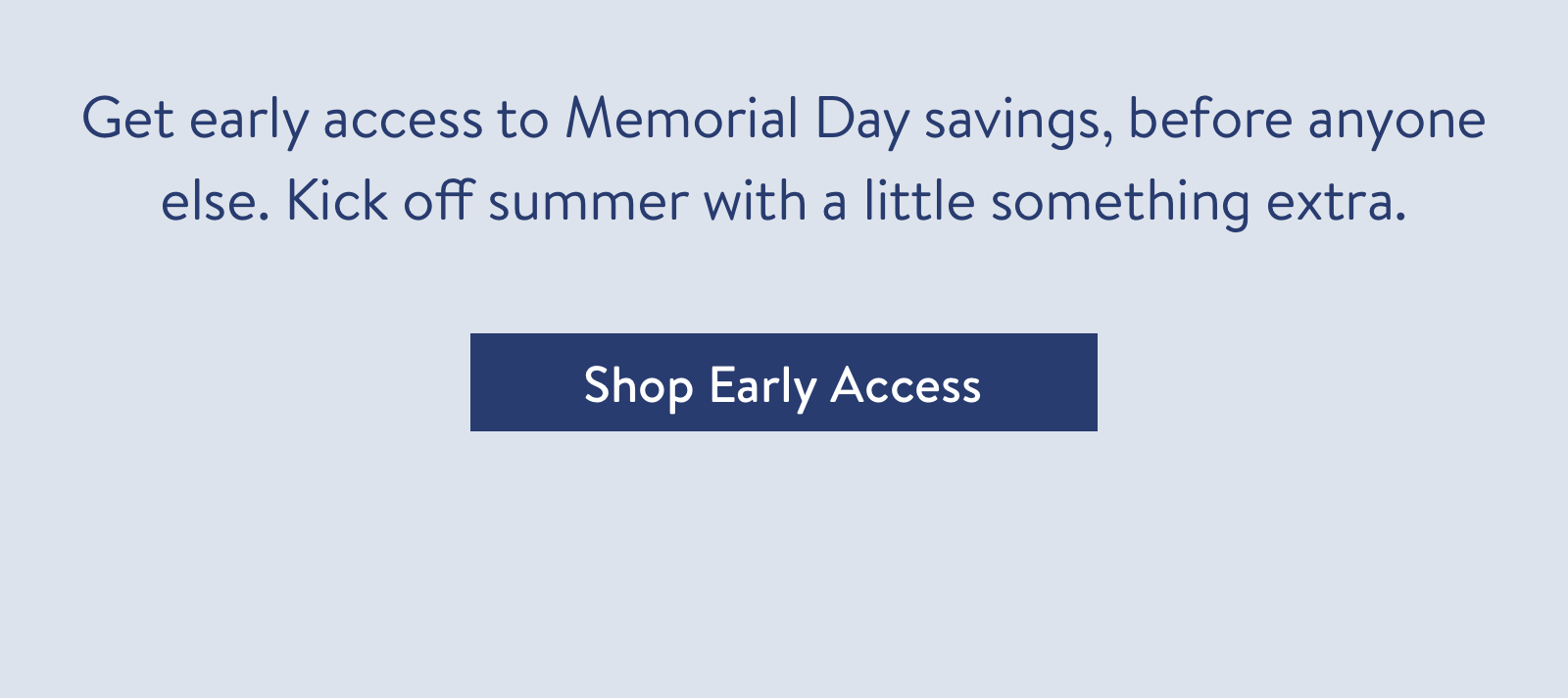 Get early access to Memorial Day savings, before anyone else. Kick off summer with a little something extra.