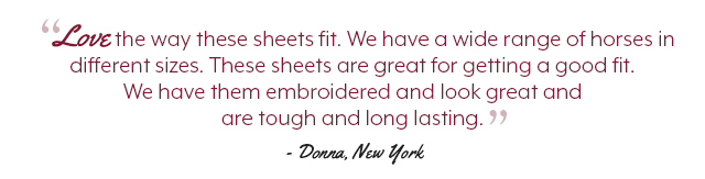 Love the way these sheets fit. We have a wide range of horses in different sizes. These sheets are great for getting a good fit. We have them embroidered and look great and are tough and long lasting.