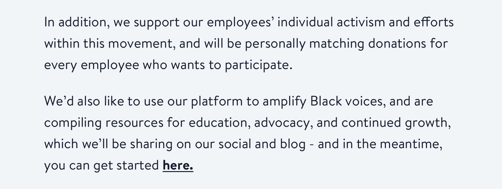 In addition, we support our employees' individual activism and efforts within this movement, and will be personally matching donations for every employee who wants to participate.
                          
We'd also like to use our platform to amplify Black voices, and are compiling resources for education, advocacy, and continued growth, which we'll be sharing on our social and blog - and in the meantime, you can get started here.
