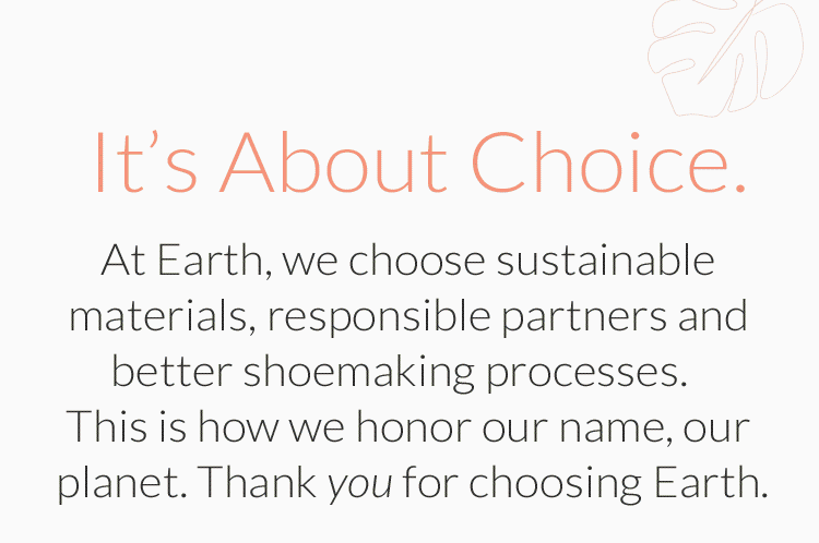 It's About Choice. At Earth, we choose sustainable materials, responsible partners and better shoemaking processes. This is how we honor our name, our planet. Thank you for choosing Earth.