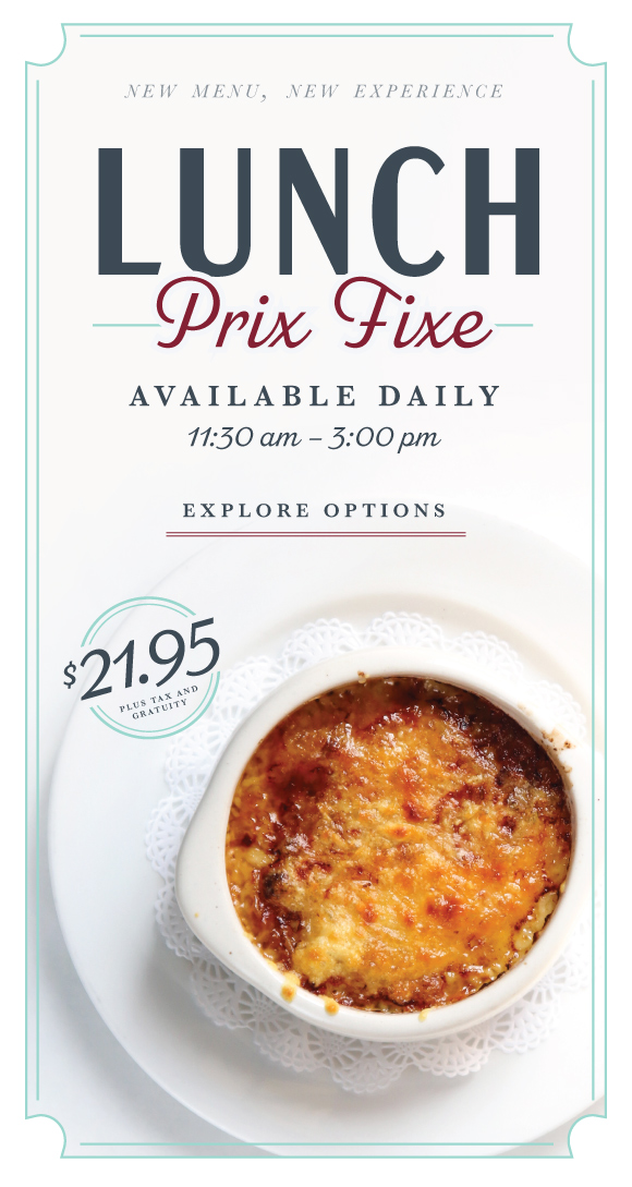 Click here to explore our Lunch Prix Fixe menu, with three luxe French courses for just $21.95 per person.
