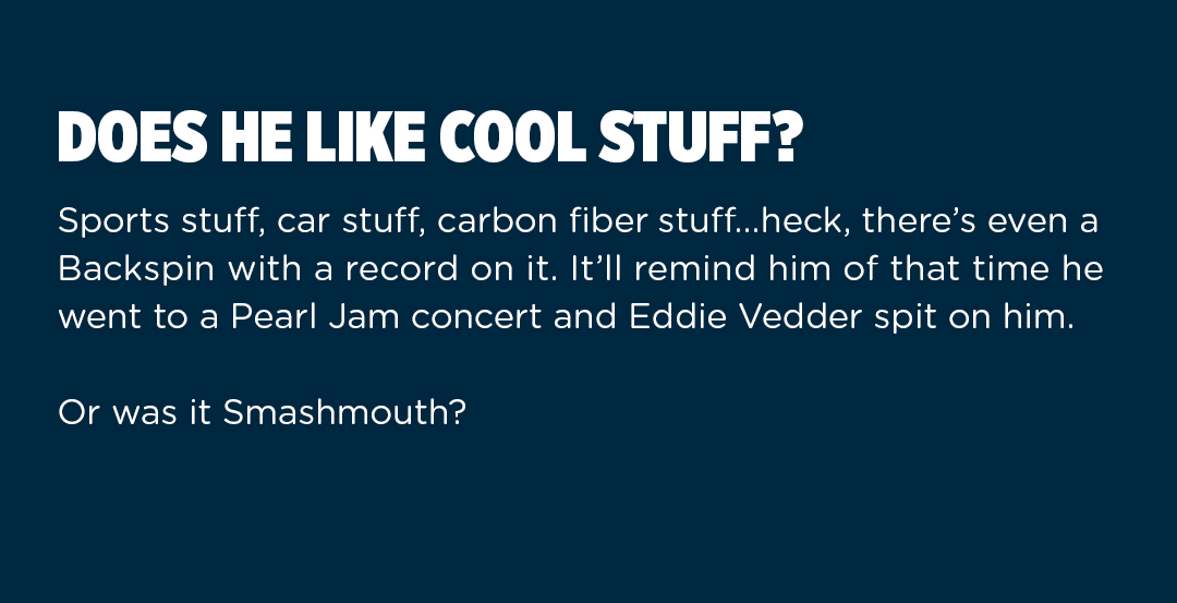 Does he like cool stuff? Sports stuff, car stuff, carbon fiber stuff... heck, there''s even a Backspin with a record on it. It''ll remind him of that time he went to a Pearl Jam concert and Eddie Vedder spit on him. Or was it Smashmouth?