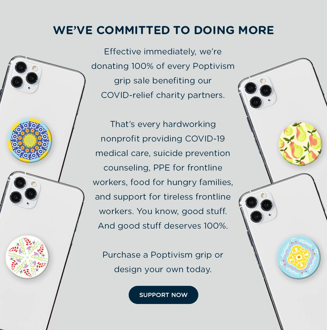 WE''VE COMMITTED TO DOING MORE. Effective immediate, we''re donating 100% of every Poptivism grip sale benefiting our COVID-relief charity partners. That''s every hardworking nonprofit providing COVID-19 medical care, suicide prevention counseling, PPE for frontline workers, food for hungry families, and support for tireless frontline workers. You know, good stuff. And good stuff deserves 100%. Purchase a Poptivism grip or design your own today.