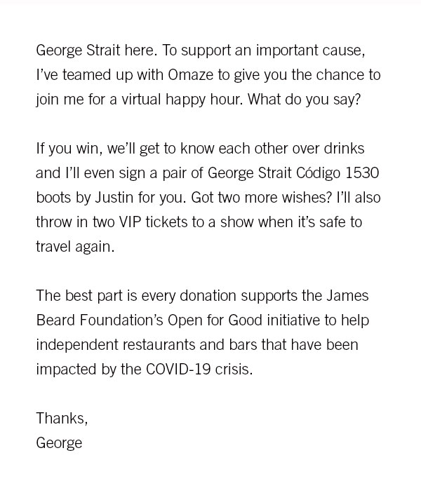 George Strait here. To support an important cause, I''ve teamed up with Omaze to give you the chance to join me for a virtual happy hour. What do you say?  If you win, we''ll get to know each other over drinks and I''ll even sign a pair of George Strait C?digo 1530 boots by Justin for you. Got two more wishes? I''ll also throw in two VIP tickets to a show when it''s safe to travel again.  The best part is every donation supports the James Beard Foundation''s Open for Good initiative to help independent restaurants and bars that have been impacted by the COVID-19 crisis.  Thanks, George 