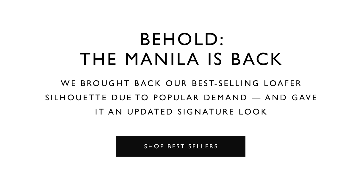 Behold: The MANILA  Is Back. We brought back our best-selling loafer silhouette due to popular demand — and gave it an updated SIGNATURE look. SHOP BEST SELLERS