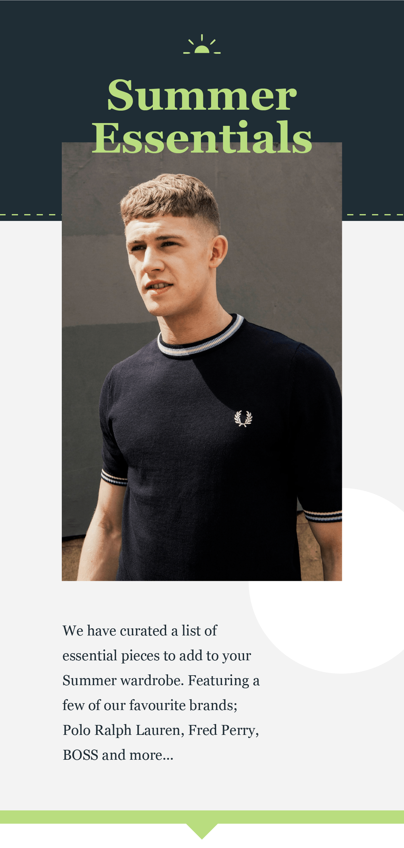 Summer
Essentials

We have curated a list of
essential pieces to add to your
Summer wardrobe. Featuring
a few of our favourite brands;
Polo Ralph Lauren, Fred Perry,
BOSS and more...

