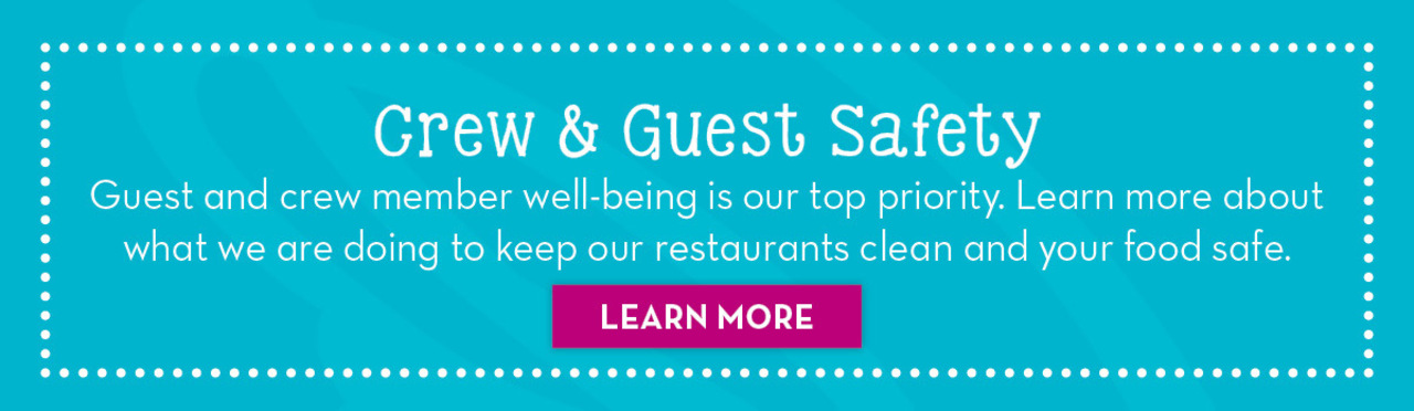 Crew & Guest Safety. Guest and crew member well-being is our top priority. Learn more about what we are doing to keep our restaurants clean and your food safe. Learn More Button