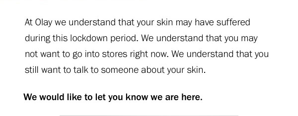  At Olay we understand that your skin may have suffered during this lockdown period. We understand that you may not want to go into stores right now. We understand that you still want to talk to someone about your skin. 