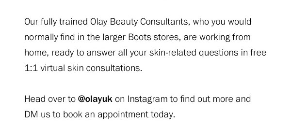  Our fully trained Olay Beauty Consultants, who you would normally find in the larger Boots stores, are working from home, ready to answer all your skin-related questions in free 1:1 virtual skin consultations. 