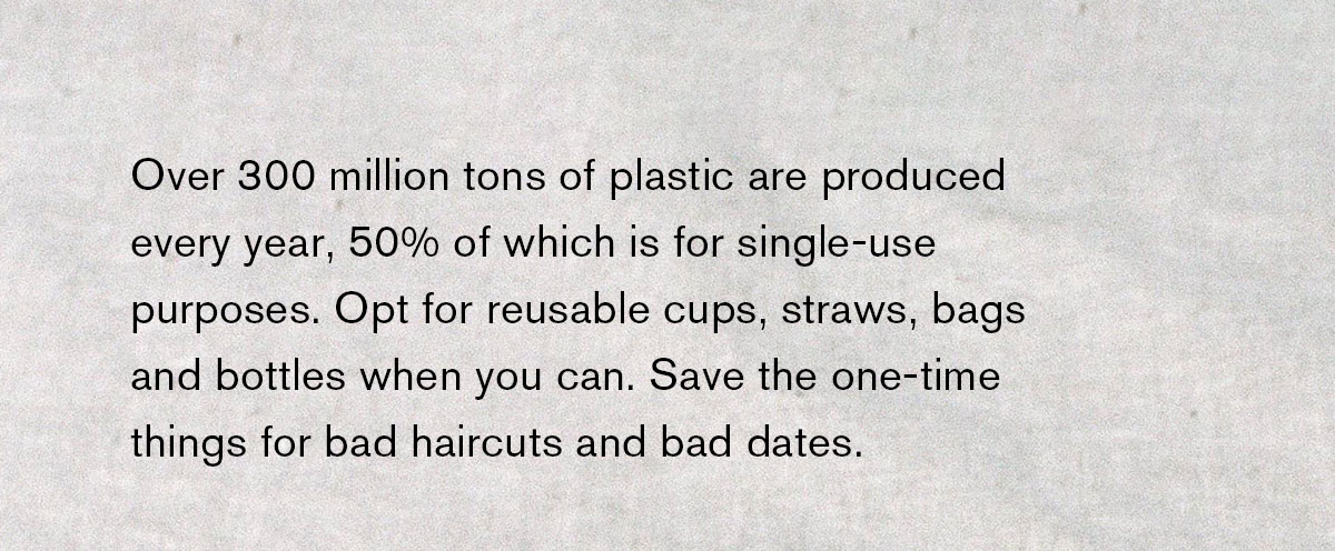 Over 300 million tons of plastic are produced every year, 50% of which is for single-use purposes. Opt for reusable cups, straws, bags, and bottles when you can. Save the one-time things for bad haircuts and bad dates. 