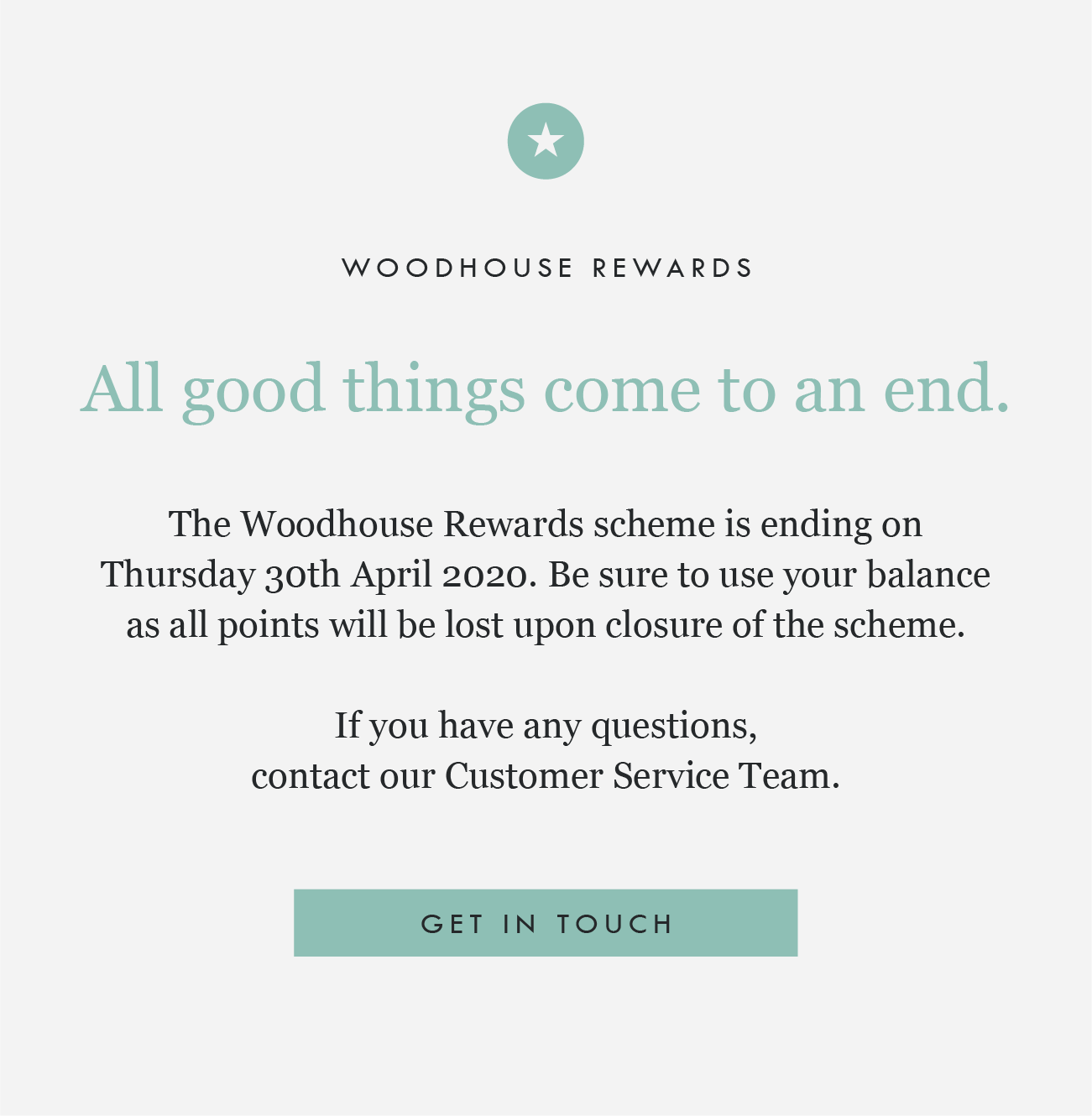 WOODHOUSE REWARDS

All good things come to an end.

The Woodhouse Rewards scheme is ending on Thursday 30th April 2020. Be sure to use your balance as all points will be lost upon closure of the scheme.

If you have any questions, contact our Customer Service Team.

GET IN TOUCH