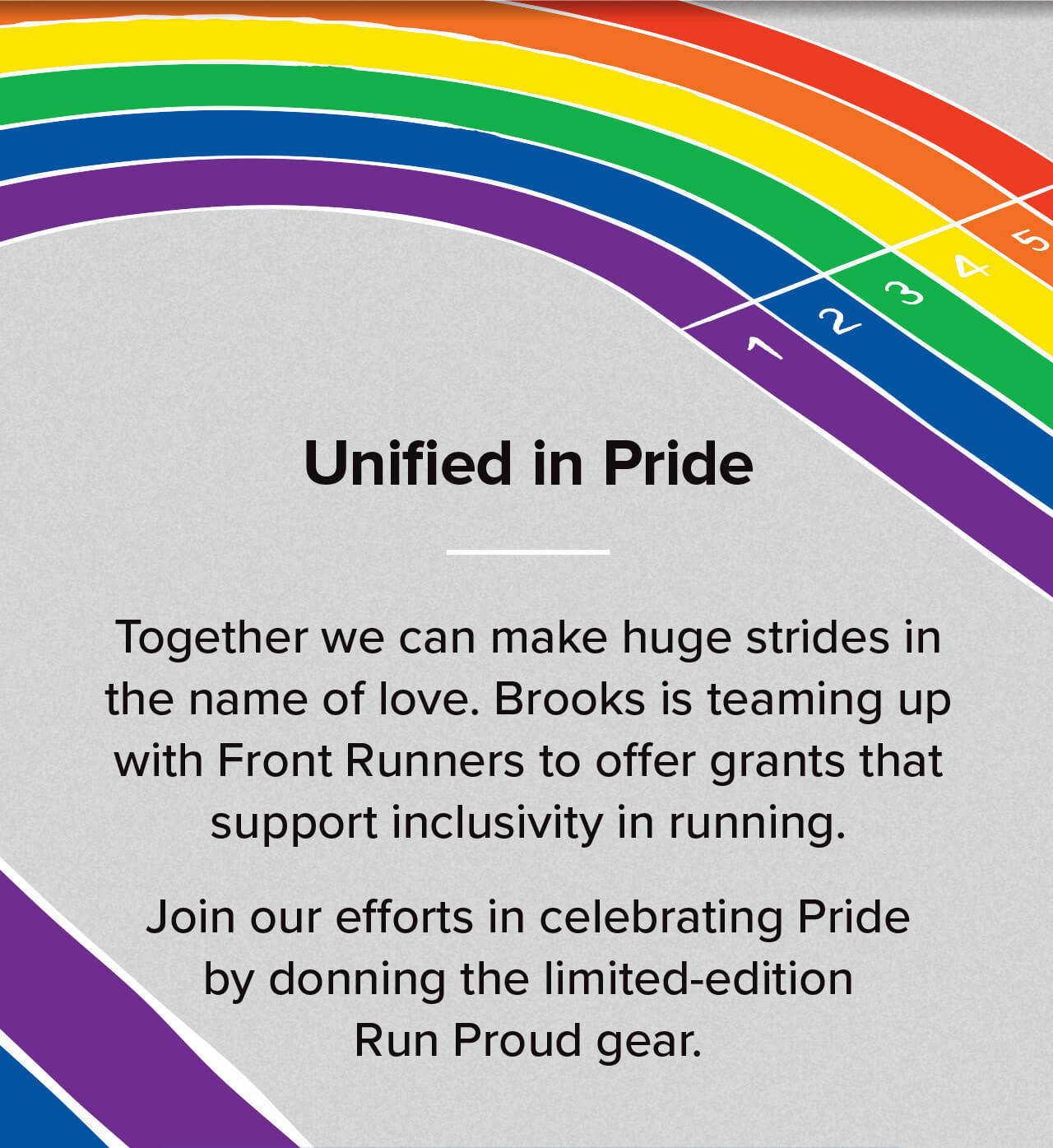Unified in Pride | Together we can make huge strides in the name o f love. Brooks is teaming up with Front Runners to offer grants that support inclusivity in running. Join our efforts in celebrating Pride by donning the limited-edition Run Proud gear. 