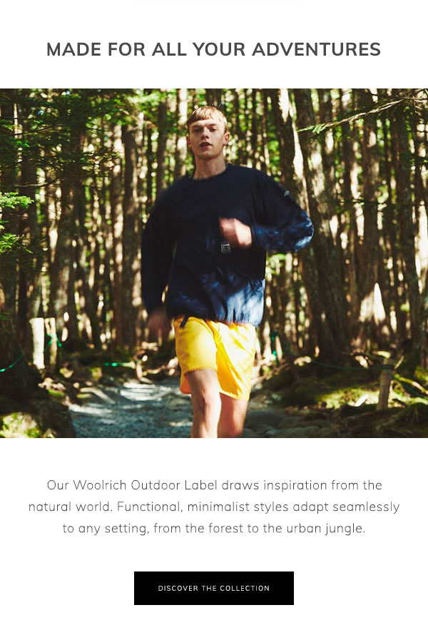 Made for All Your Adventures. Our Woolrich Outdoor Label draws inspiration from the natural world. Functional, minimalist styles adapt seamlessly to any setting, from the forest to the urban jungle. Discover the Collection.

