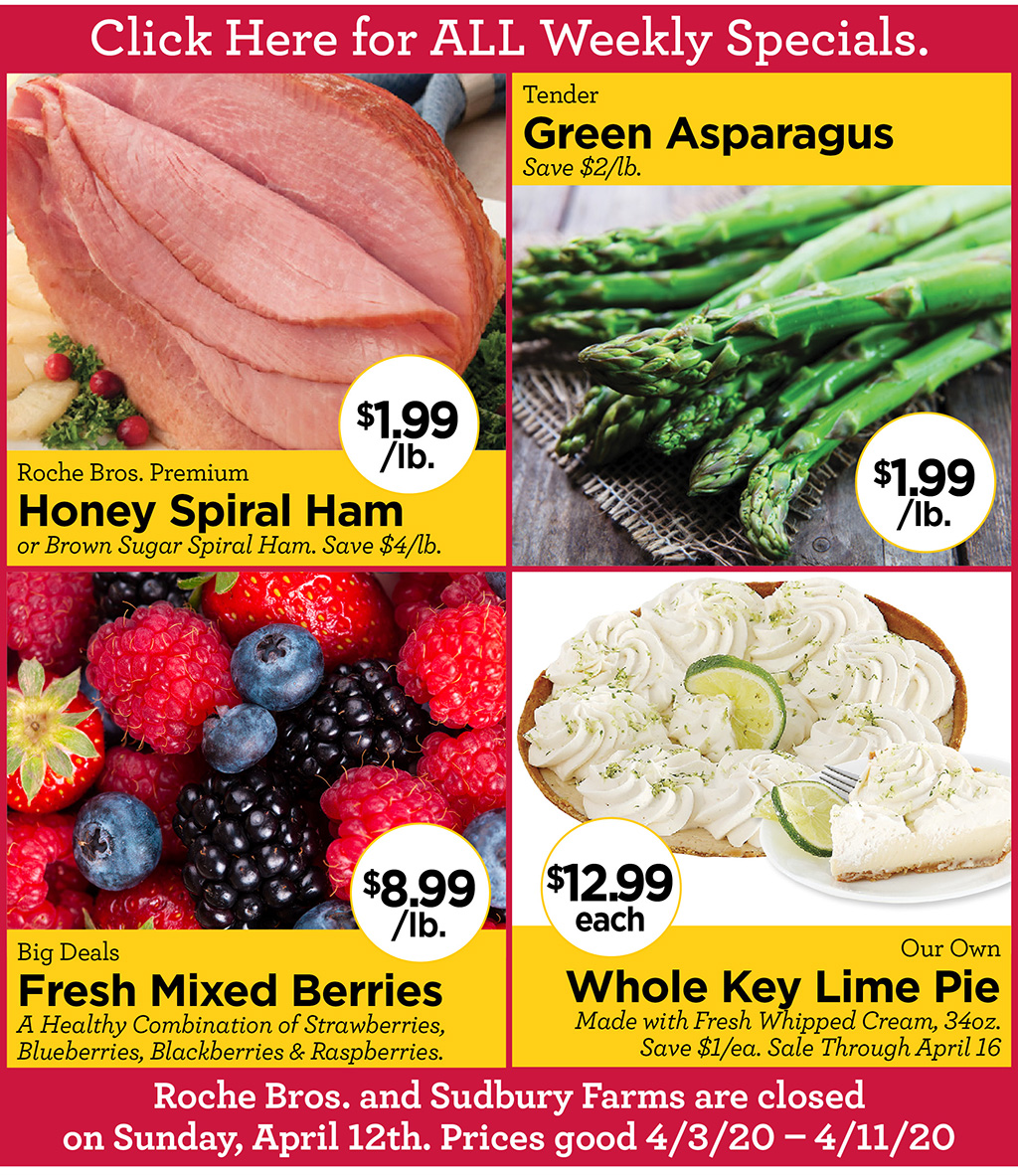 Roche Bros. Premium Honey Spiral Ham $1.99/lb. or Brown Sugar Spiral Ham. Save $4/lb., Tender Green Asparagus $1.99/lb. Save $2/lb., Big Deals Fresh Mixed Berries $8.99/lb. A Healthy Combination of Strawberries, Blueberries, Blackberries & Raspberries., Our Own Whole Key Lime Pie $12.99 each Made with Fresh Whipped Cream, 34oz. Save $1/ea. Sale Through April 16  Roche Bros. and Sudbury Farms are closed on Sunday, April 12th. Prices good 4/3/20 - 4/11/20