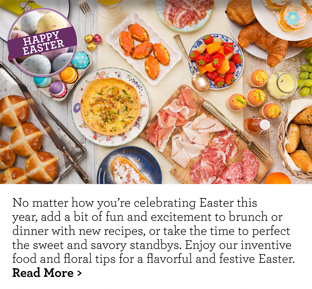 No matter how you're celebrating Easter this year, add a bit of fun and excitement to brunch or dinner with new recipes, or take the time to perfect the sweet and savory standbys. Enjoy our inventive food and floral tips for a flavorful and festive Easter. Read More >