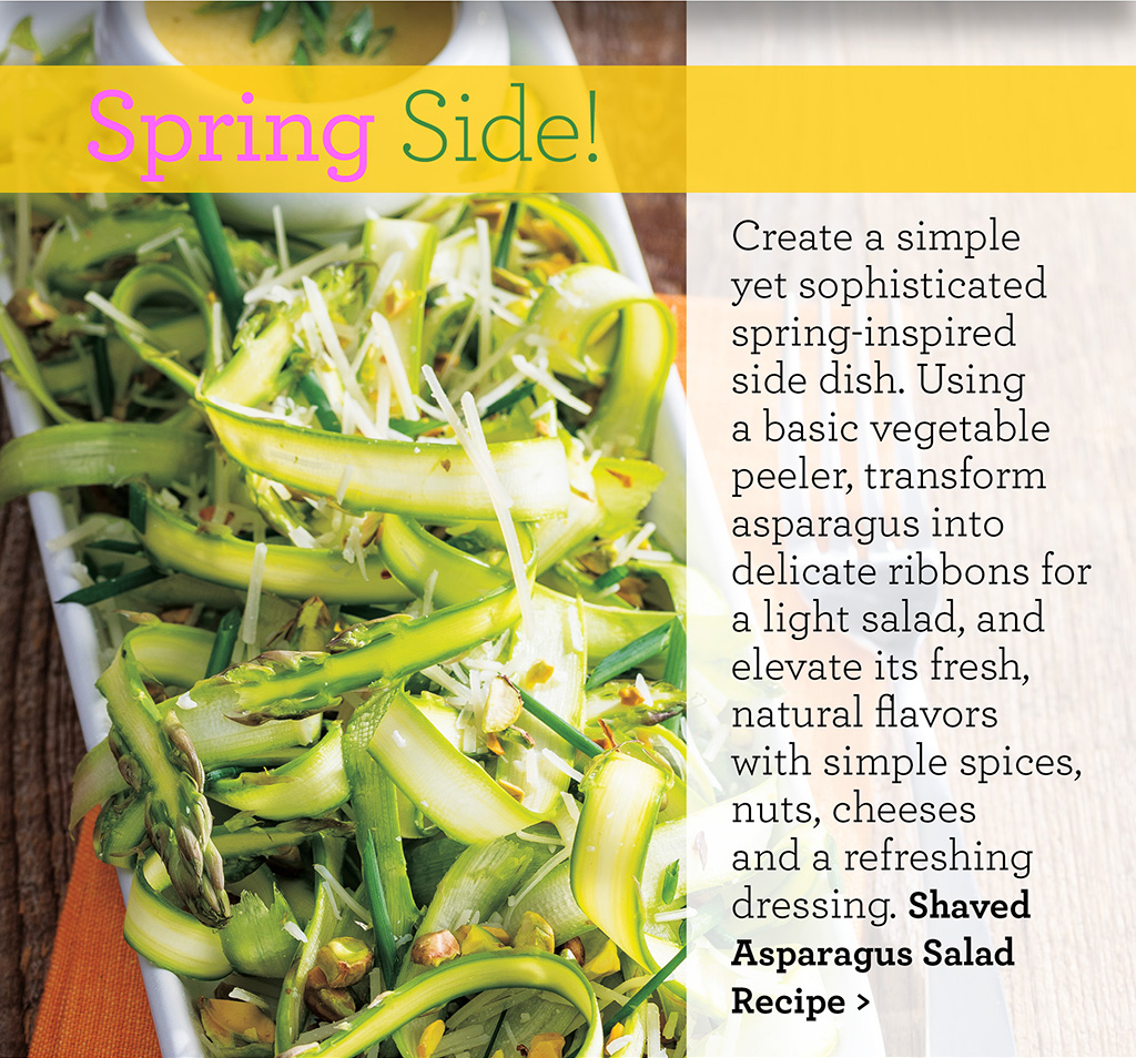 Spring Side! Create a simple yet sophisticated spring-inspired side dish. Using a basic vegetable peeler, transform asparagus into delicate ribbons for a light salad, and elevate its fresh, natural flavors with simple spices, nuts, cheeses and a refreshing dressing. Shaved Asparagus Salad Recipe >