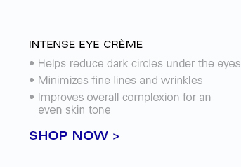 INTENSE EYE CRÈME  -Helps reduce dark circles under the eyes -Minimizes fine lines and wrinkles -Improves overall complexion for an even skin tone  SHOP NOW
