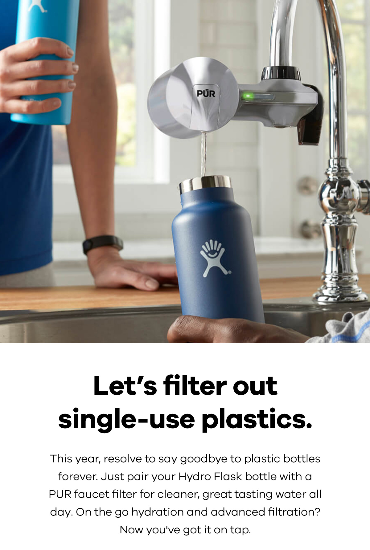 Let's filter out single-use plastics. This year, resolve to say goodbye to plastic bottles forever. Just pair your Hydro Flask bottle with a PUR faucet filter for cleaner, great tasting water all day. On the go hydration and advanced filtration? Now you've got it on tap.