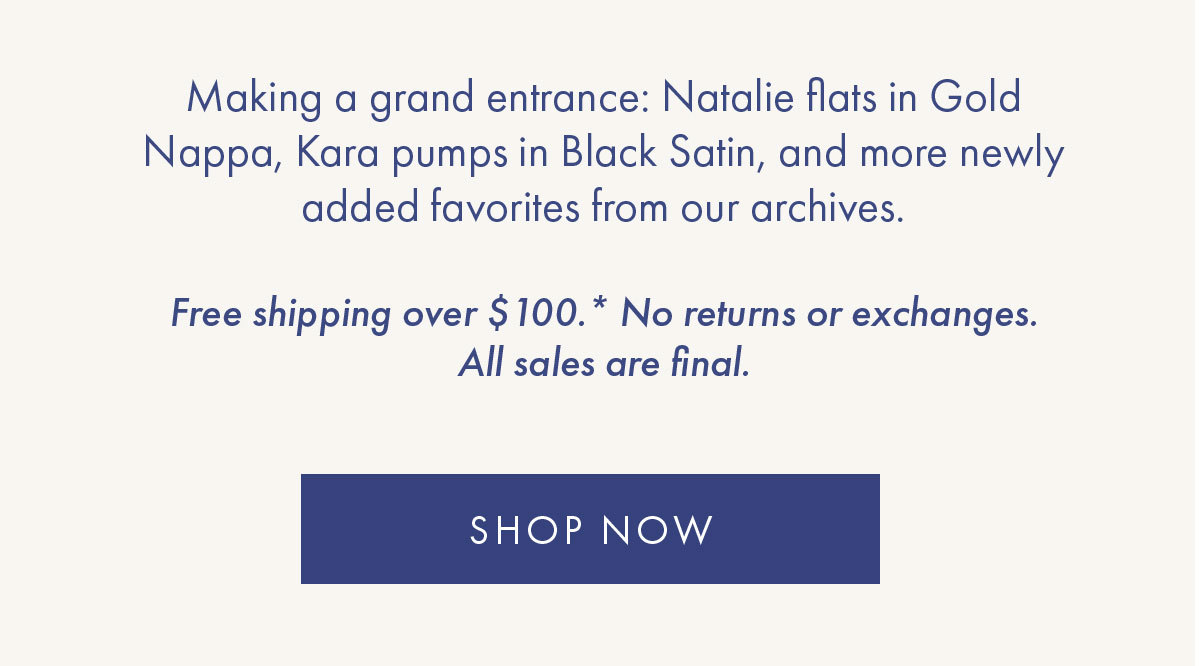 Making a grand entrance: Natalie flats in Gold Nappa, Kara pumps in Black Satin, and more newly added favorites from our archives.    Free shipping over $100.* No returns or exchanges. All sales are final. SHOP NOW