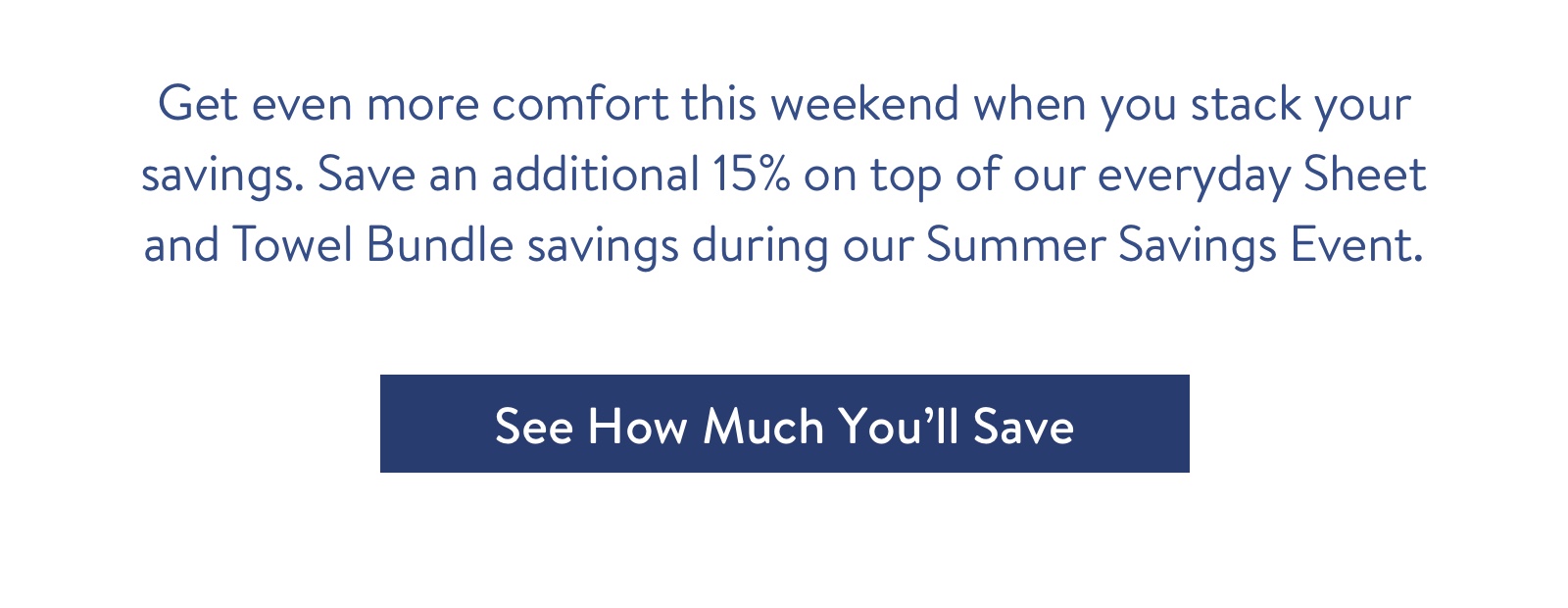 Get even more comfort this weekend when you stack your savings. Save an additional 15% on top of our everyday Sheet and Towel Bundle savings during our Summer Savings Event.