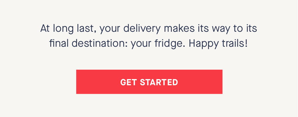 At long last, your delivery makes its way to its final destination: your fridge. Happy trails! CTA: GET STARTED