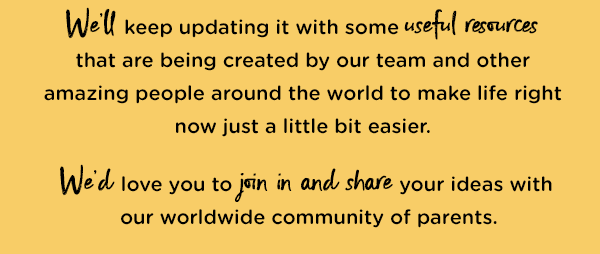 We'll keep updating it with some useful resources that are being created by our team and other amazing people around the world to make life right now just a little bit easier.  We'd love you to join in and share your ideas with our worldwide community of parents.