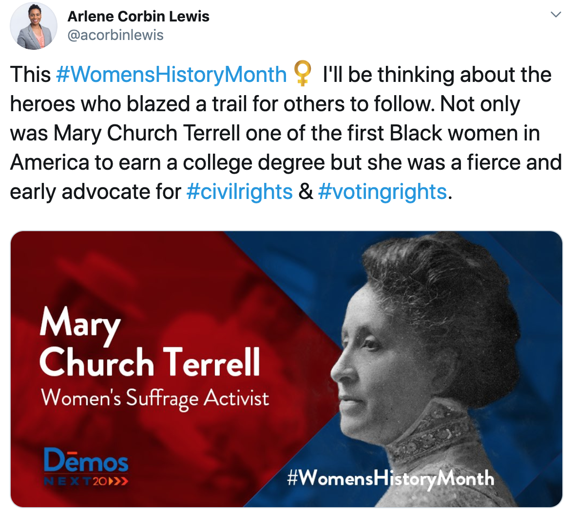 This Womens History Month I''ll be thinking about the heroes who blazed a trail for others to follow. Not only was Mary Church Terrell one of the first Black women in Amerca to earn a college degree but she was a fierce and early advocate for civil rights and voting rights. - Arlene Corbin Lewis