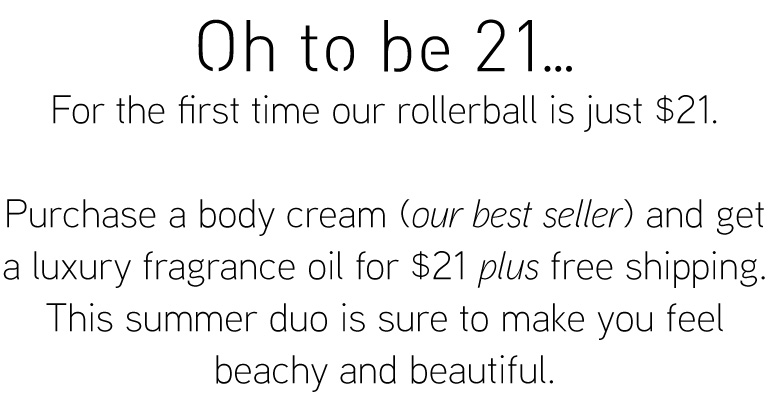 Oh to be 21 .... For the first time our rollerball is just $21.  Purchase a body cream (our best seller) and get a luxury fragrance oil for $21 plus free shipping. This summer duo is sure to make you feel beachy and beautiful.