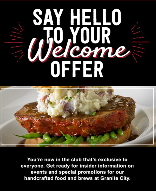 Say Hello To Your Welcome Offer - You're now in the club that's exclusive to everyone. Get ready for insider information on events and special promotions for our handcrafted food and brews at Granite City.