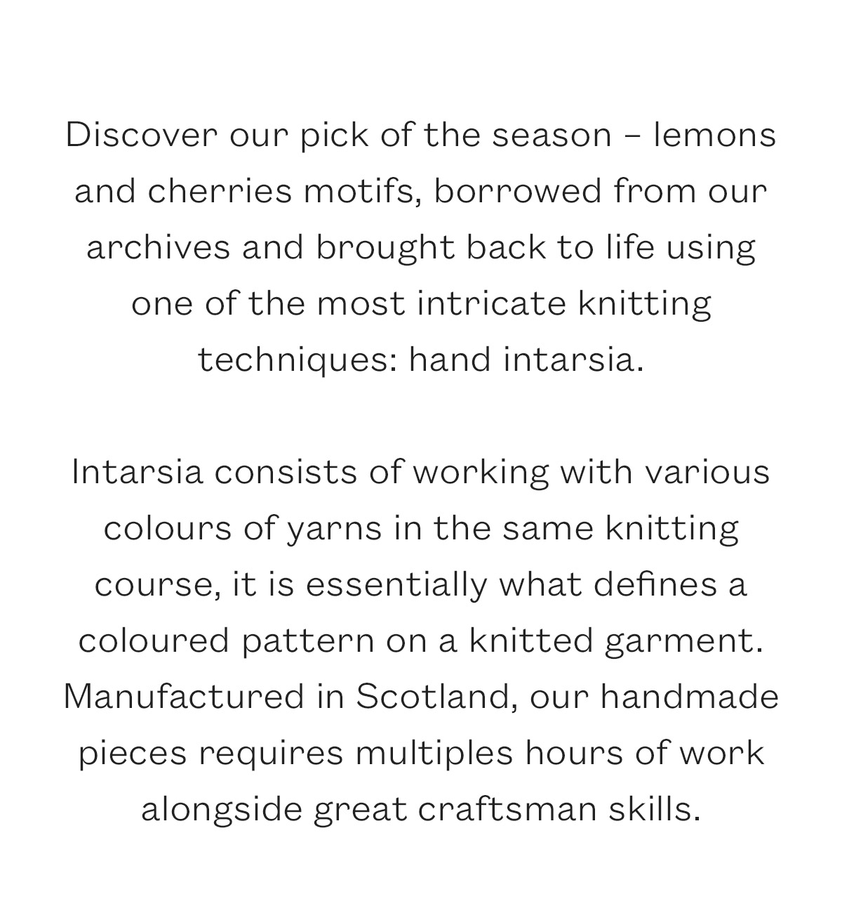 Discover our pick of the season - lemons and cherries motifs, borrowed from our archives and brought back to life using one of the most intricate knitting techniques: hand intarsia.   Intarsia consists of working with various colours of yarns in the same knitting course, it is essentially what defines a coloured pattern on a knitted garment. Manufactured in Scotland, our handmade pieces requires multiples hours of work alongside great craftsman skills. 