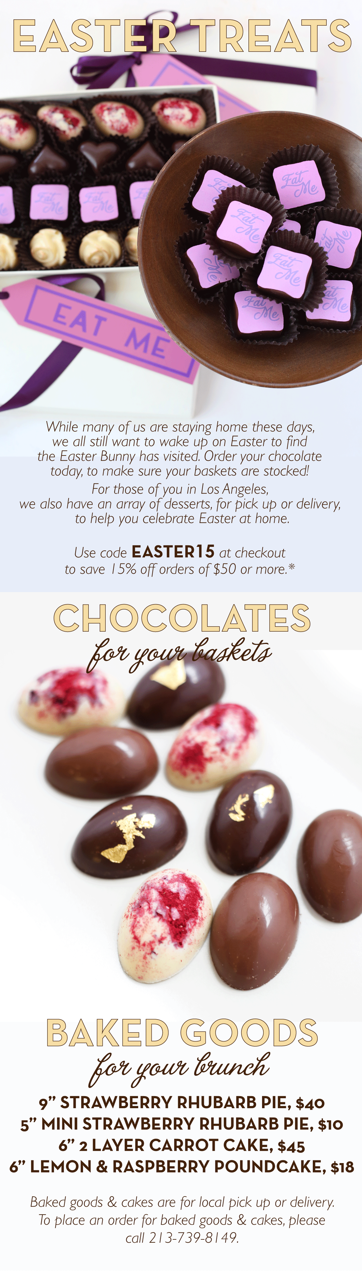 While many of us are staying home these days, we all still want to wake up on Easter to find the Easter Bunny has visited. Order your chocolate today, to make sure your baskets are stocked! For those of you in Los Angeles, we also have an array of desserts, for pick up or delivery, to help you celebrate Easter at home. Use code EASTER15 at checkout to save 15% off orders of $50 or more.*