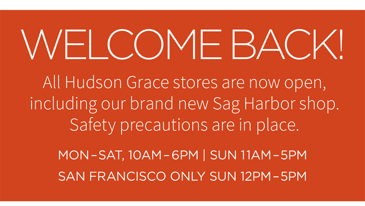 Welcome back! All Hudson Grace stores are now open, including our brand new Sag Harbor shop. Safety precautions are in place. Mon-Sat, 10AM-6PM | Sun 11AM-5PM San Francisco only SUN 12PM-5PM