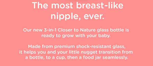 The most breast-like nipple, ever. Our new 3-in-1 Closer to Nature glass bottle is  ready to grow with your baby.   Made from premium shock-resistant glass, it helps you and your little nugget transition from  a bottle, to a cup, then a food jar seamlessly.