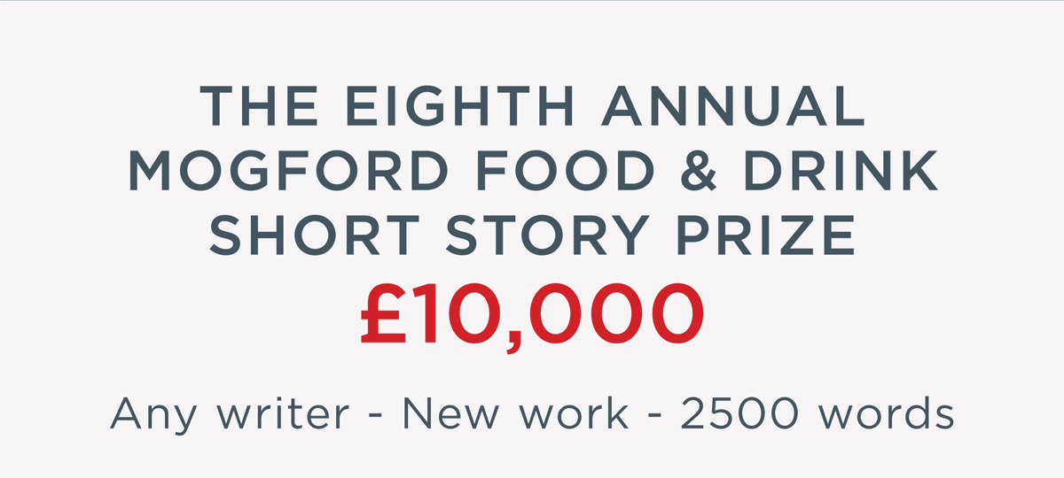 The Eighth Annual Mogford Food & Drink Short Story Prize - 10,000 - Any writer, New work, 2500 words