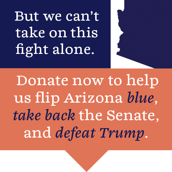 But we can't take on this fight alone. Donate now to help us flip Arizona blue, take back the Senate, and defeat Trump. 