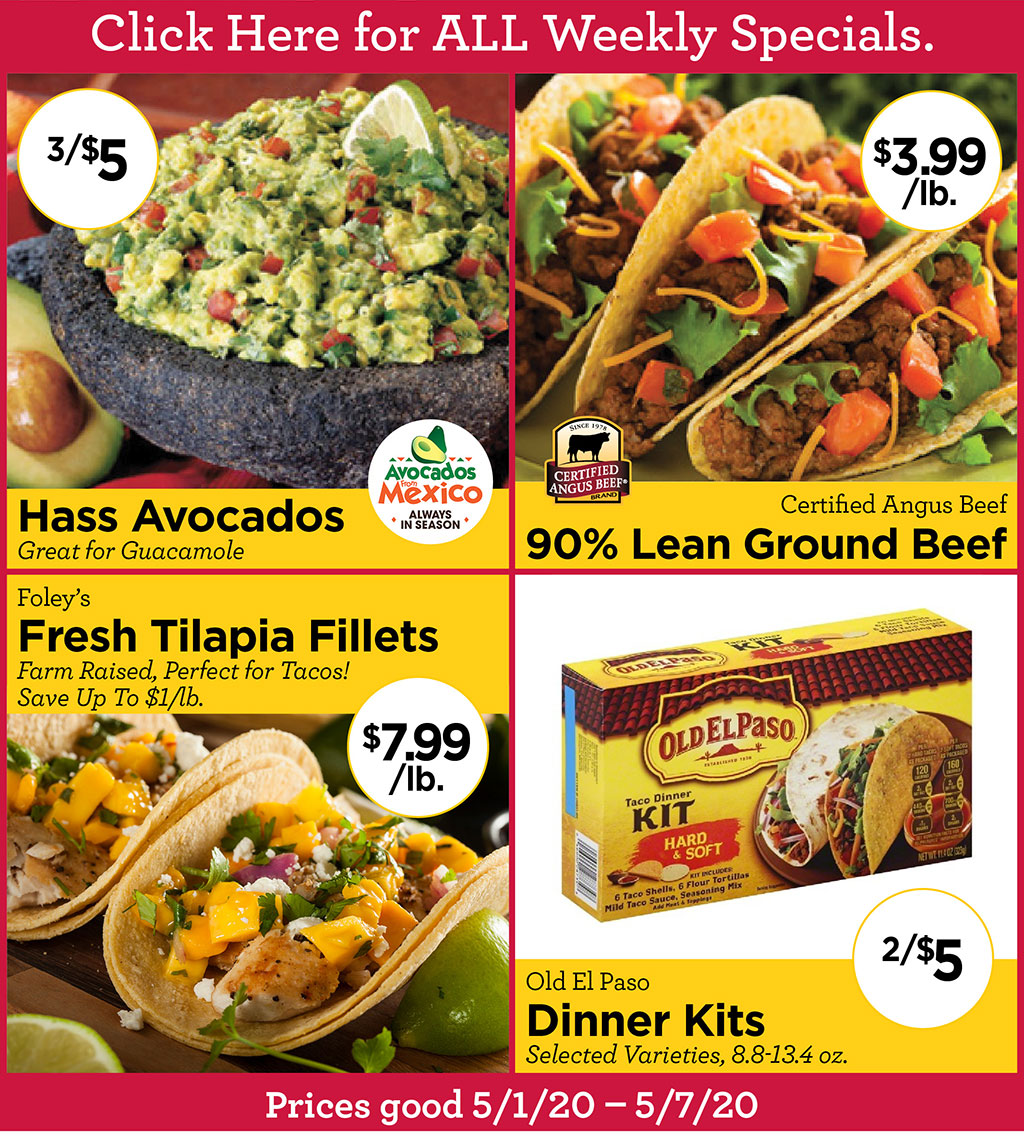 Hass Avocados 3/$5 Great for Guacamole, Certified Angus Beef 90% Lean Ground Beef $3.99/lb., Foley's Fresh Tilapia Fillets $7.99/lb. Farm Raised, Perfect for Tacos! Save Up To $1/lb., Old El Paso Dinner Kits 2/$5 Selected Varieties, 8.8-13.4 oz. Prices good 4/17/20 - 4/23/20