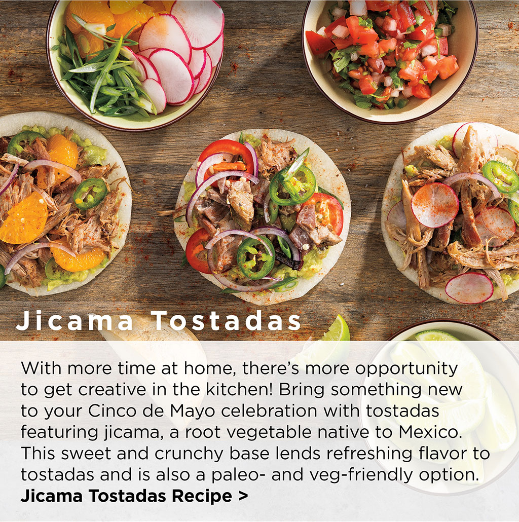 Jicama Tostadas - With more time at home, there's more opportunity to get creative in the kitchen! Bring something new to your Cinco de Mayo celebration with tostadas featuring jicama, a root vegetable native to Mexico. This sweet and crunchy base lends refreshing flavor to tostadas and is also a paleo- and veg-friendly option. Jicama Tostadas Recipe >