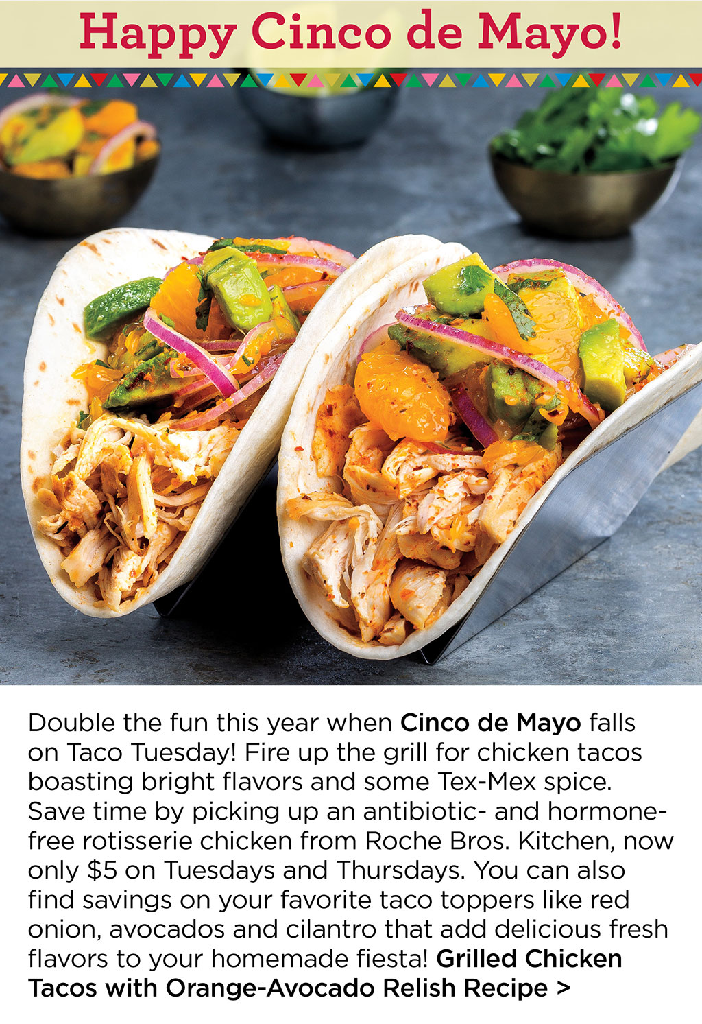 Happy Cinco de Mayo! Double the fun this year when Cinco de Mayo falls on Taco Tuesday! Fire up the grill for chicken tacos boasting bright flavors and some Tex-Mex spice. Save time by picking up an antibiotic- and hormone-free rotisserie chicken from Roche Bros. Kitchen, now only $5 on Tuesdays and Thursdays. You can also find savings on your favorite taco toppers like red onion, avocados and cilantro that add delicious fresh flavors to your homemade fiesta! Grilled Chicken Tacos with Orange-Avocado Relish Recipe >
