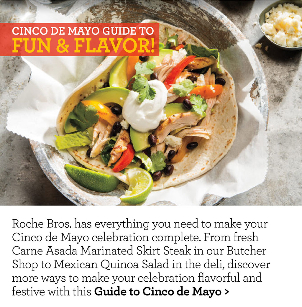 Cinco de mayo guide to fun & flavor! Roche Bros. has everything you need to make your Cinco de Mayo celebration complete. From fresh Carne Asada Marinated Skirt Steak in our Butcher Shop to Mexican Quinoa Salad in the deli, discover more ways to make your celebration flavorful and festive with this Guide to Cinco de Mayo >