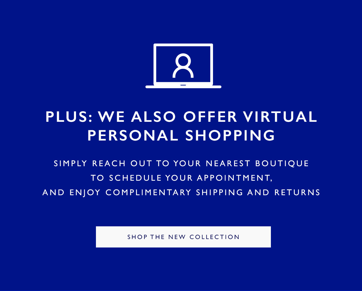 Plus: We Also Offer Virtual Personal Shopping. Simply reach out to your nearest boutique to schedule your appointment, and enjoy complimentary shipping and returns. SHOP THE NEW COLLECTION 