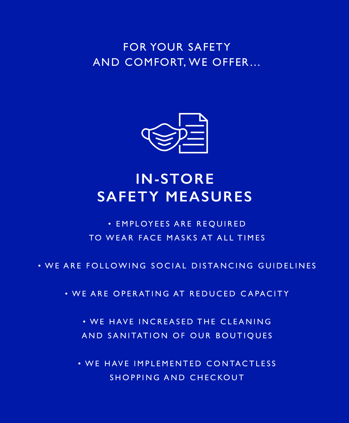 In-Store Safety Measures
											·         We ask that employees and customers wear face masks and gloves at all times
											·         We are following social distancing guidelines
											·         We are operating at reduced capacity
											·         We have increased the cleaning and sanitation of our boutiques
											·         We have implemented contactless shopping and checkout 