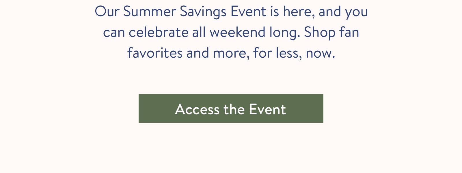 Our Summer Savings Event is here, and you can celebrate all weekend long. Shop fan favorites and more, for less, now.