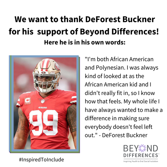 "I'm both African American and Polynesian. I was always kind of looked at as the African American kid and I didn't really fit in, so I know how that feels. My whole life I have always wanted to make a difference in making sure everybody doesn't feel left out." DeForest Buckner