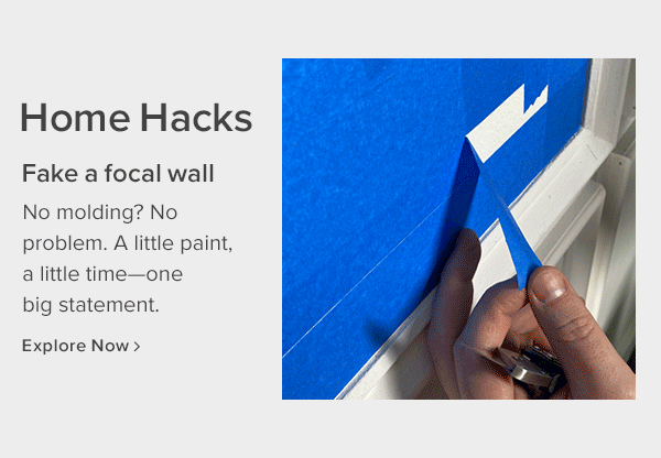 home hacks. fake a focal wall. no molding? no problem. a little pain, a little time--one big statement. explore now.