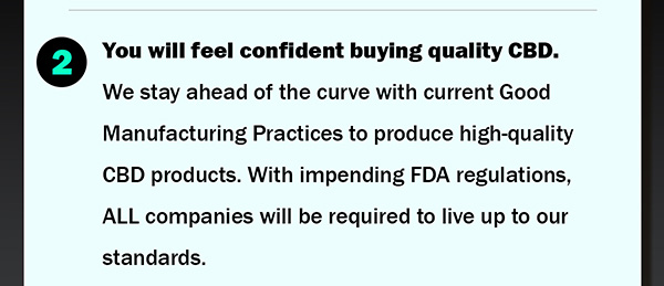 2.	You will feel confident buying quality CBD. We stay ahead of the curve with current Good Manufacturing Practices to produce high-quality CBD products. With impending FDA regulations, ALL companies will be required to live up to our standards.