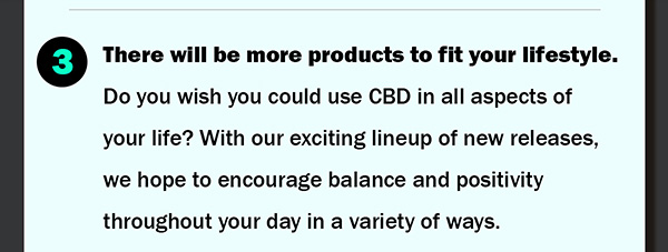 3.	There will be more products to fit your lifestyle. Do you wish you could use CBD in all aspects of your life? With our exciting lineup of new releases, we hope to encourage balance and positivity throughout your day in a variety of ways.