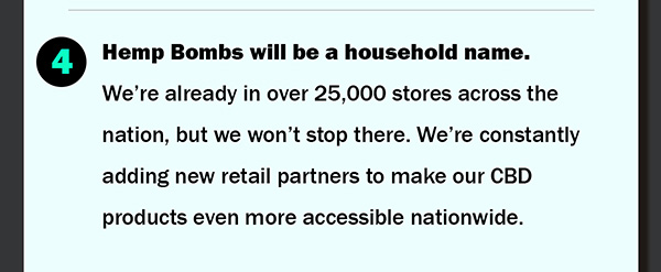 4.	Hemp Bombs will be a household name. Were already in over 25,000 stores across the nation, but we wont stop there. Were constantly adding new retail partners to make our CBD products even more accessible nationwide.
