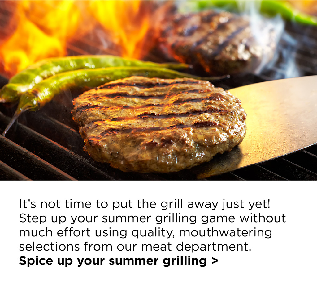 It's not time to put the grill away just yet! Step up your summer grilling game without much effort using quality, mouthwatering selections from our meat department. Spice up your summer grilling >