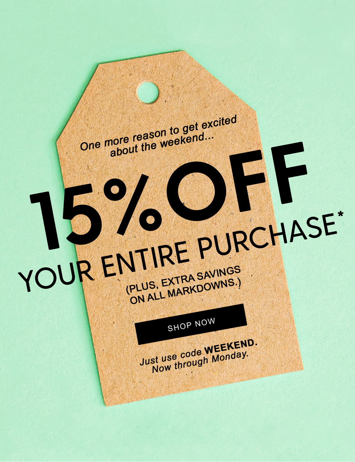 One more reason to get excited about the weekend...   15% off  Your Entire Purchase*  (Plus, extra savings on all markdowns.)  Shop Now   Just use code WEEKEND Now through Monday.